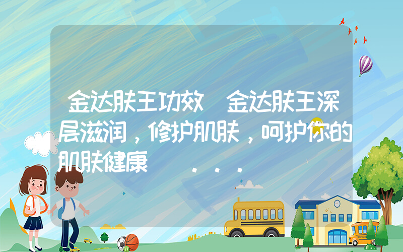 金达肤王功效(金达肤王深层滋润，修护肌肤，呵护你的肌肤健康) ...